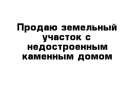 Продаю земельный участок с недостроенным каменным домом